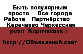 Быть популярным просто! - Все города Работа » Партнёрство   . Карачаево-Черкесская респ.,Карачаевск г.